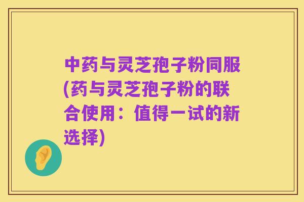中药与灵芝孢子粉同服(药与灵芝孢子粉的联合使用：值得一试的新选择)