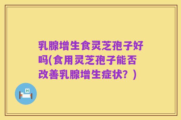 乳腺增生食灵芝孢子好吗(食用灵芝孢子能否改善乳腺增生症状?)
