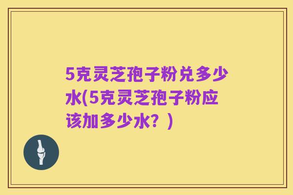 5克灵芝孢子粉兑多少水(5克灵芝孢子粉应该加多少水?)