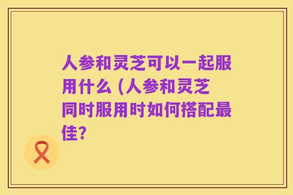 人参和灵芝可以一起服用什么 (人参和灵芝同时服用时如何搭配最佳？