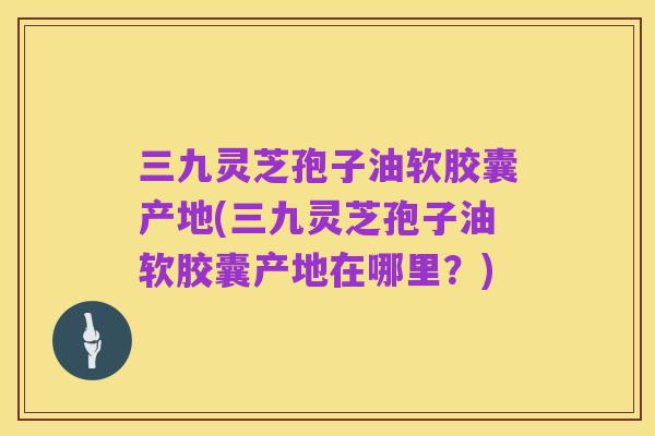 三九灵芝孢子油软胶囊产地(三九灵芝孢子油软胶囊产地在哪里？)