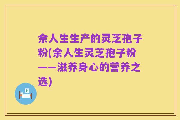 余人生生产的灵芝孢子粉(余人生灵芝孢子粉——滋养身心的营养之选)