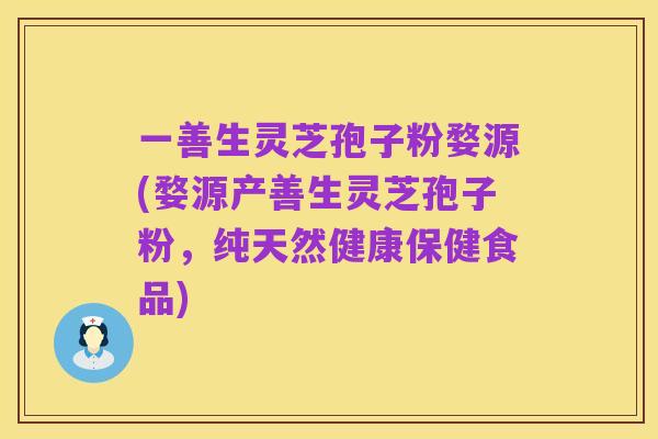 一善生灵芝孢子粉婺源(婺源产善生灵芝孢子粉，纯天然健康保健食品)