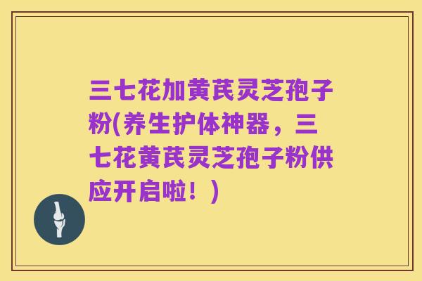 三七花加黄芪灵芝孢子粉(养生护体神器,三七花黄芪灵芝孢子粉供应开启啦!)