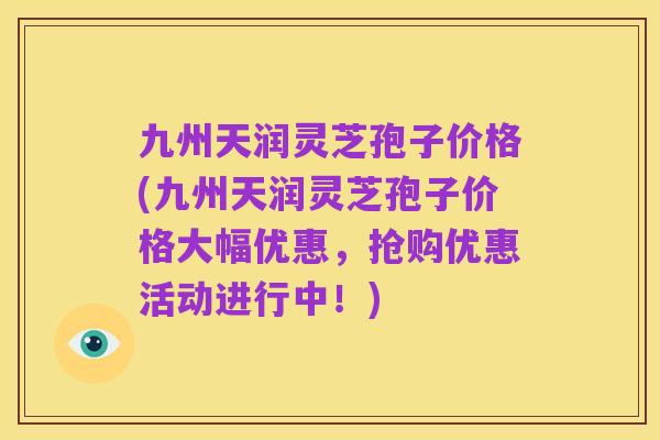 九州天润灵芝孢子价格(九州天润灵芝孢子价格大幅优惠，抢购优惠活动进行中！)