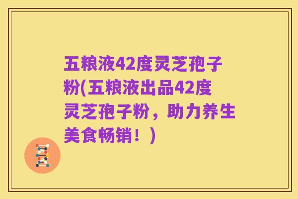 五粮液42度灵芝孢子粉(五粮液出品42度灵芝孢子粉，助力养生美食畅销！)