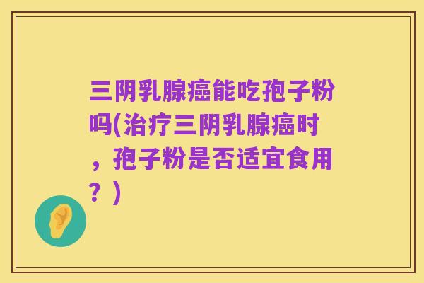 三阴乳腺癌能吃孢子粉吗(治疗三阴乳腺癌时,孢子粉是否适宜食用?)