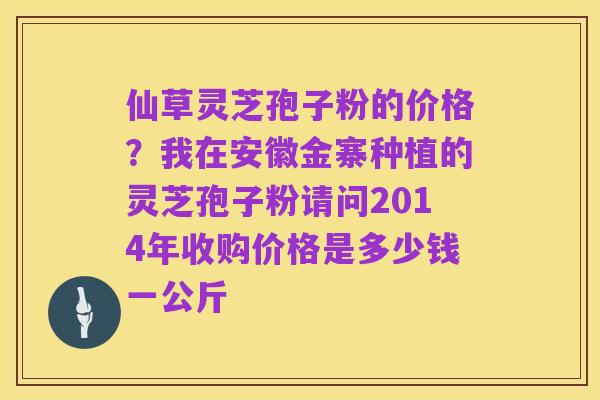 仙草灵芝孢子粉的价格？我在安徽金寨种植的灵芝孢子粉请问2014年收购价格是多少钱一公斤