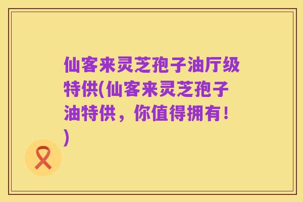 仙客来灵芝孢子油厅级特供(仙客来灵芝孢子油特供，你值得拥有！)