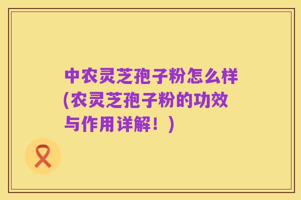 中农灵芝孢子粉怎么样(农灵芝孢子粉的功效与作用详解!)