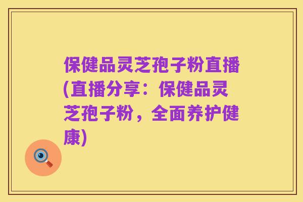 保健品灵芝孢子粉直播(直播分享：保健品灵芝孢子粉，全面养护健康)