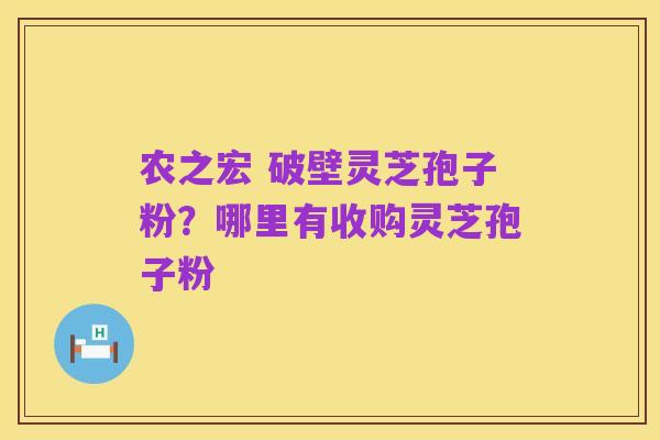 农之宏 破壁灵芝孢子粉？哪里有收购灵芝孢子粉