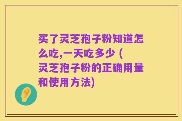 买了灵芝孢子粉知道怎么吃,一天吃多少 (灵芝孢子粉的正确用量和使用方法)