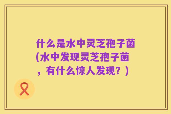 什么是水中灵芝孢子菌(水中发现灵芝孢子菌,有什么惊人发现?)