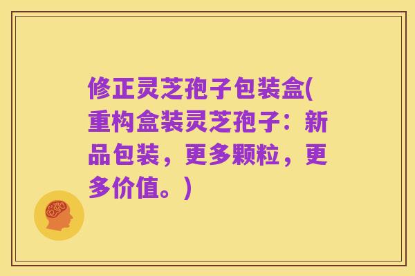 修正灵芝孢子包装盒(重构盒装灵芝孢子:新品包装,更多颗粒,更多价值。)