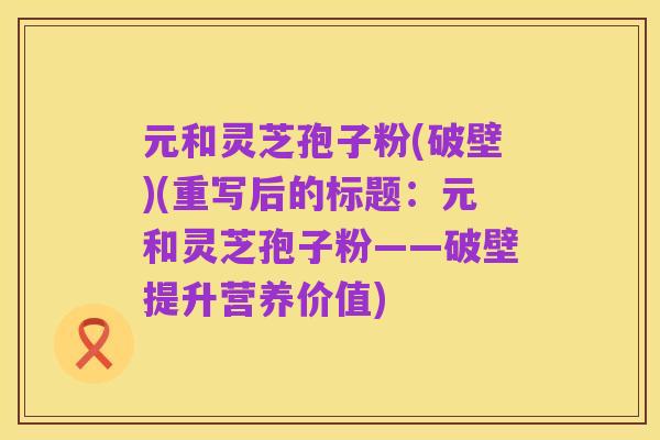 元和灵芝孢子粉(破壁)(重写后的标题：元和灵芝孢子粉——破壁提升营养价值)