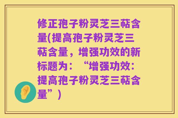 修正孢子粉灵芝三萜含量(提高孢子粉灵芝三萜含量，增强功效的新标题为：“增强功效：提高孢子粉灵芝三萜含量”)