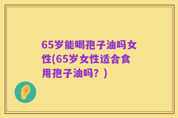 65岁能喝孢子油吗女性(65岁女性适合食用孢子油吗？)