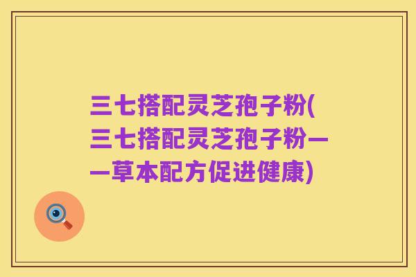 三七搭配灵芝孢子粉(三七搭配灵芝孢子粉——草本配方促进健康)