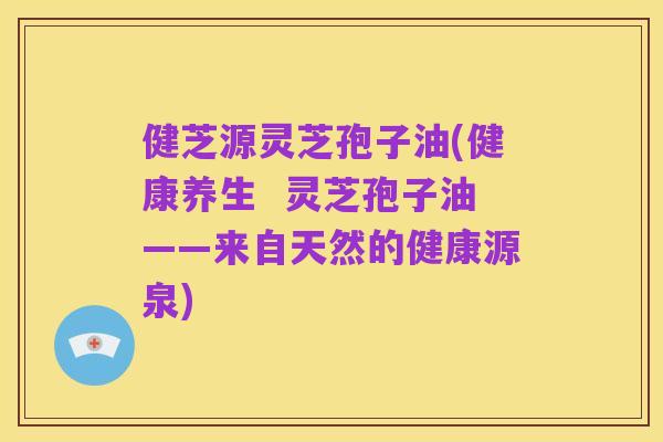 健芝源灵芝孢子油(健康养生  灵芝孢子油——来自天然的健康源泉)