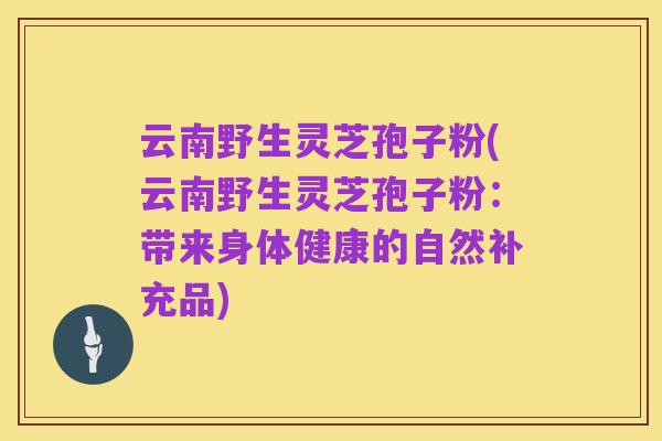云南野生灵芝孢子粉(云南野生灵芝孢子粉：带来身体健康的自然补充品)