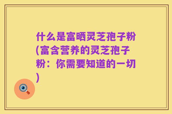什么是富晒灵芝孢子粉(富含营养的灵芝孢子粉:你需要知道的一切)