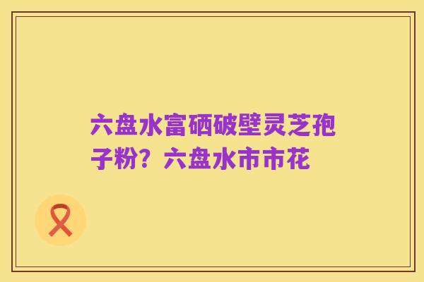 六盘水富硒破壁灵芝孢子粉？六盘水市市花