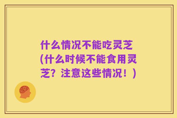 什么情况不能吃灵芝 (什么时候不能食用灵芝？注意这些情况！)