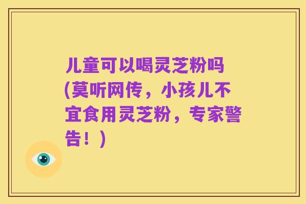 儿童可以喝灵芝粉吗 (莫听网传，小孩儿不宜食用灵芝粉，专家警告！)
