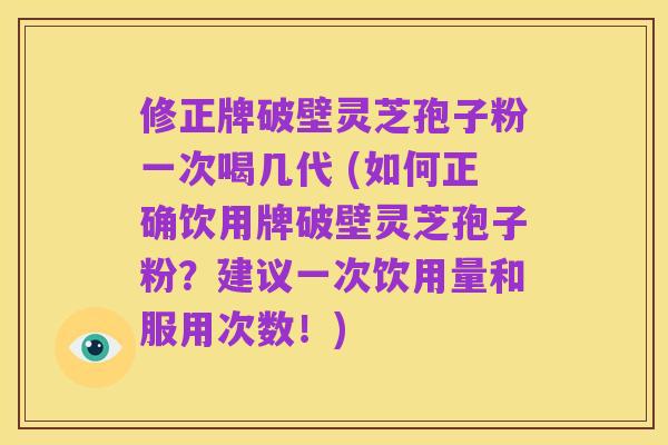 修正牌破壁灵芝孢子粉一次喝几代 (如何正确饮用牌破壁灵芝孢子粉?建议一次饮用量和服用次数!)