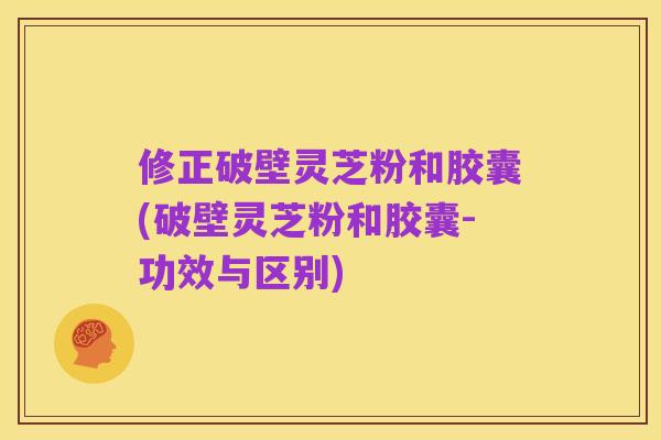 修正破壁灵芝粉和胶囊(破壁灵芝粉和胶囊-功效与区别)