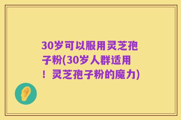 30岁可以服用灵芝孢子粉(30岁人群适用!灵芝孢子粉的魔力)