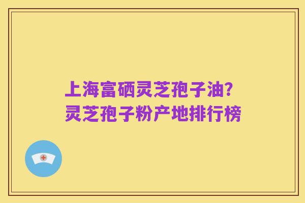 上海富硒灵芝孢子油?灵芝孢子粉产地排行榜