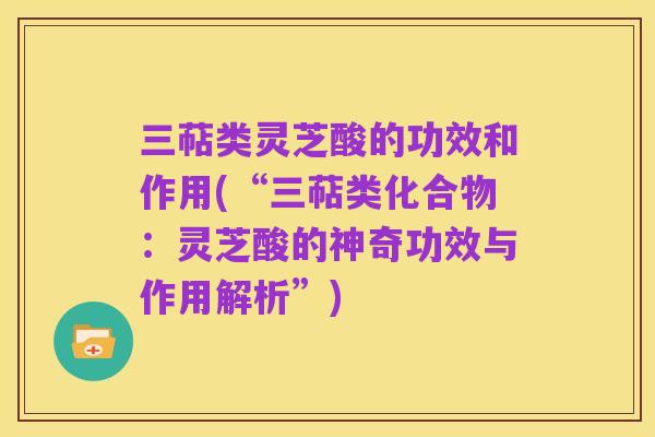 三萜类灵芝酸的功效和作用(“三萜类化合物：灵芝酸的神奇功效与作用解析”)