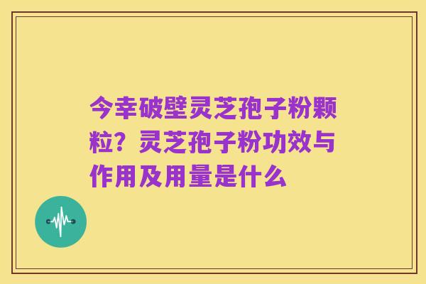 今幸破壁灵芝孢子粉颗粒?灵芝孢子粉功效与作用及用量是什么