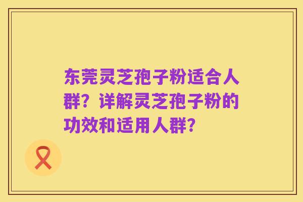 东莞灵芝孢子粉适合人群？详解灵芝孢子粉的功效和适用人群？