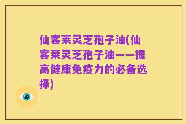 仙客莱灵芝孢子油(仙客莱灵芝孢子油——提高健康免疫力的必备选择)