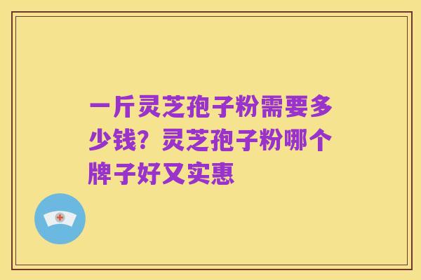 一斤灵芝孢子粉需要多少钱?灵芝孢子粉哪个牌子好又实惠