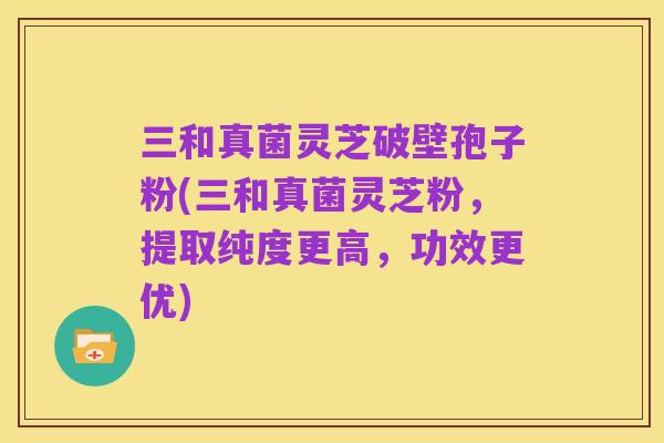 三和真菌灵芝破壁孢子粉(三和真菌灵芝粉,提取纯度更高,功效更优)