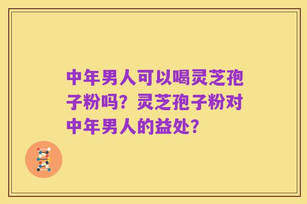 中年男人可以喝灵芝孢子粉吗？灵芝孢子粉对中年男人的益处？