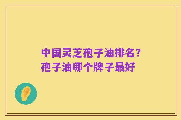中国灵芝孢子油排名？孢子油哪个牌子最好