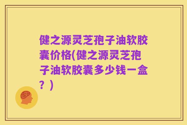 健之源灵芝孢子油软胶囊价格(健之源灵芝孢子油软胶囊多少钱一盒？)