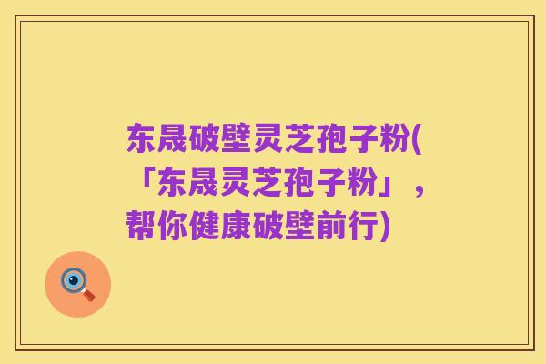 东晟破壁灵芝孢子粉(「东晟灵芝孢子粉」,帮你健康破壁前行)