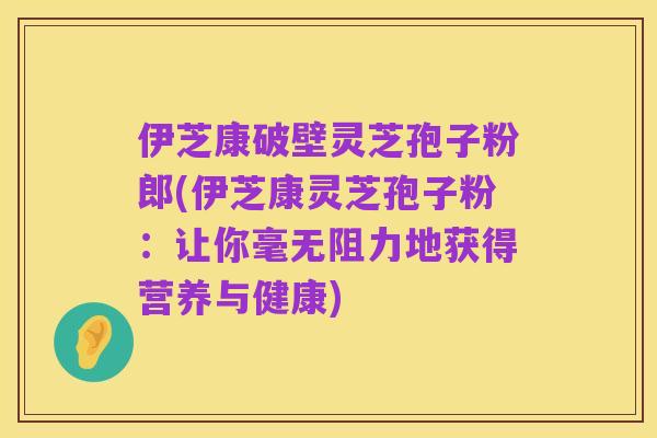 伊芝康破壁灵芝孢子粉郎(伊芝康灵芝孢子粉：让你毫无阻力地获得营养与健康)