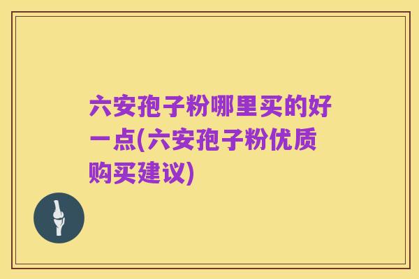 六安孢子粉哪里买的好一点(六安孢子粉优质购买建议)