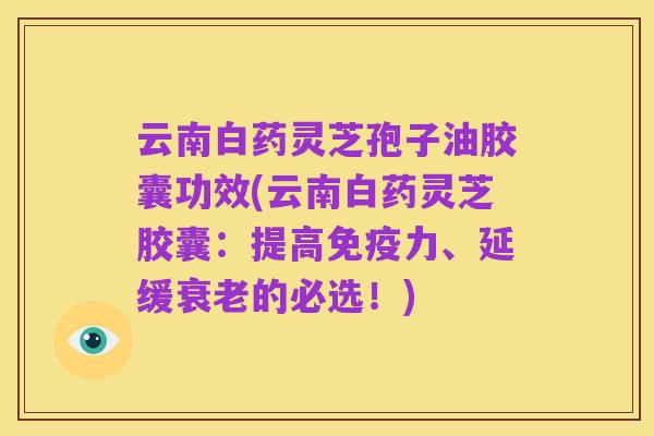 云南白药灵芝孢子油胶囊功效(云南白药灵芝胶囊：提高免疫力、延缓衰老的必选！)