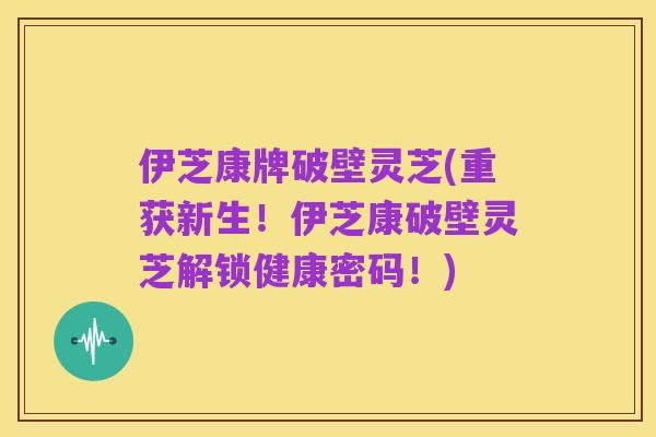 伊芝康牌破壁灵芝(重获新生！伊芝康破壁灵芝解锁健康密码！)