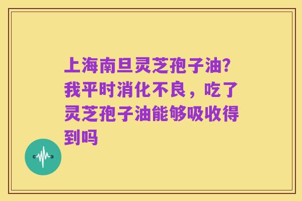 上海南旦灵芝孢子油？我平时消化不良，吃了灵芝孢子油能够吸收得到吗