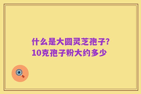 什么是大圆灵芝孢子?10克孢子粉大约多少