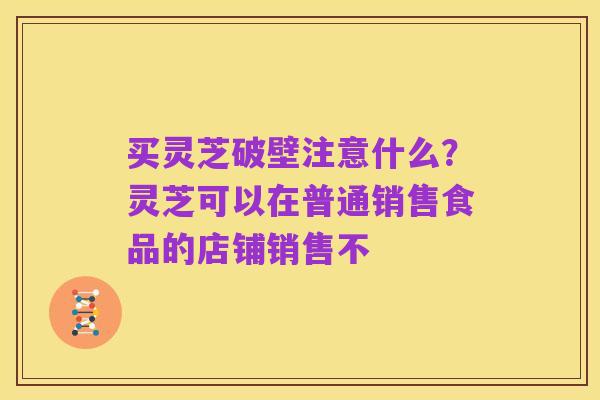 买灵芝破壁注意什么?灵芝可以在普通销售食品的店铺销售不